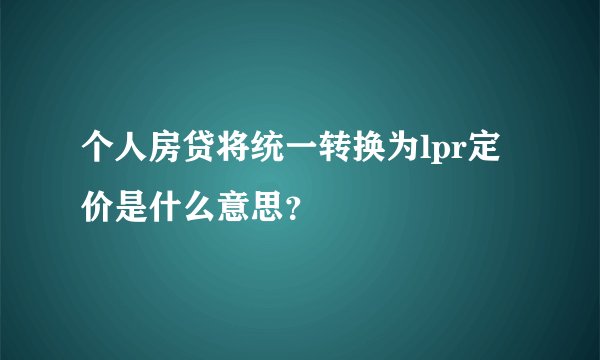 个人房贷将统一转换为lpr定价是什么意思？