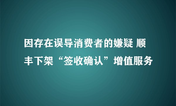 因存在误导消费者的嫌疑 顺丰下架“签收确认”增值服务