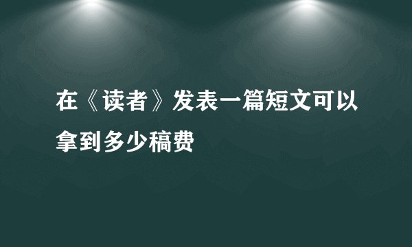 在《读者》发表一篇短文可以拿到多少稿费