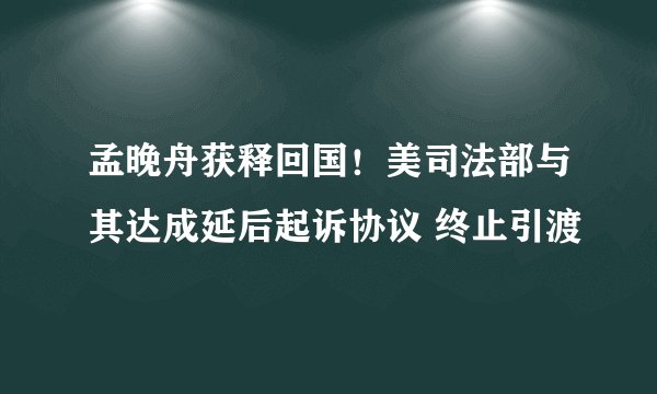 孟晚舟获释回国！美司法部与其达成延后起诉协议 终止引渡