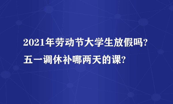 2021年劳动节大学生放假吗?五一调休补哪两天的课?