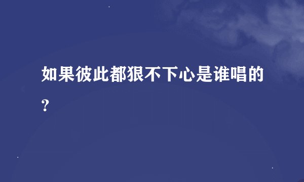 如果彼此都狠不下心是谁唱的？