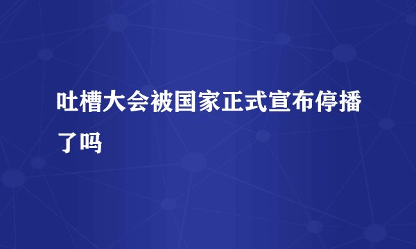 吐槽大会被国家正式宣布停播了吗