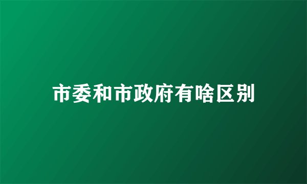 市委和市政府有啥区别