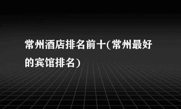常州酒店排名前十(常州最好的宾馆排名)