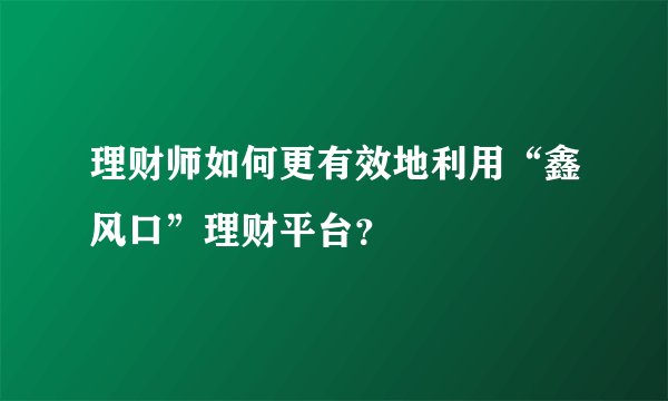 理财师如何更有效地利用“鑫风口”理财平台？