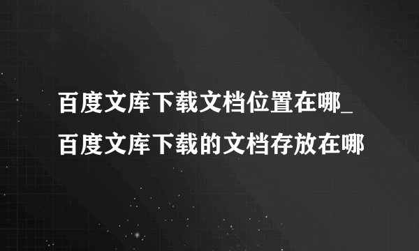 百度文库下载文档位置在哪_百度文库下载的文档存放在哪
