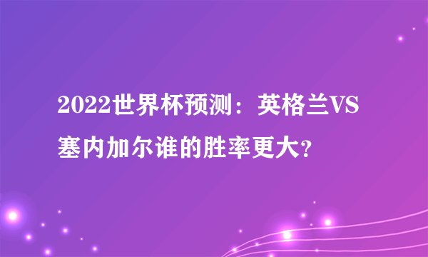 2022世界杯预测：英格兰VS塞内加尔谁的胜率更大？