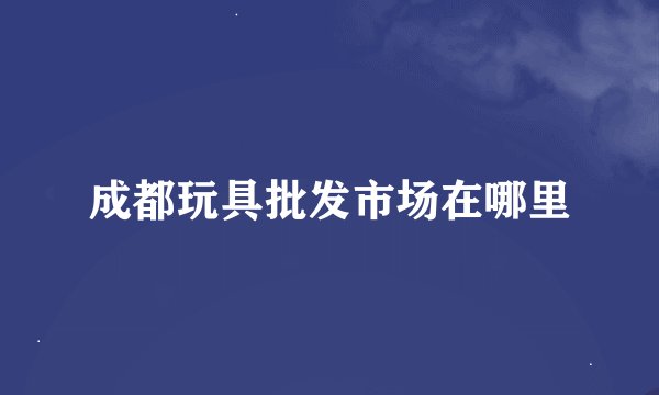 成都玩具批发市场在哪里