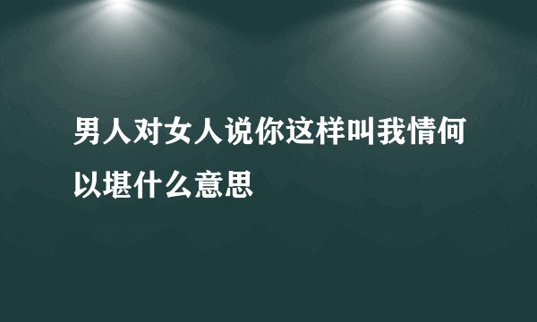 男人对女人说你这样叫我情何以堪什么意思