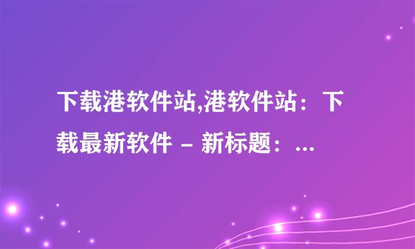 下载港软件站,港软件站：下载最新软件 - 新标题：软件站最新下载
