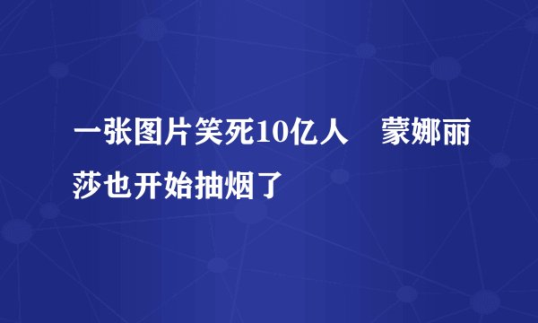 一张图片笑死10亿人 蒙娜丽莎也开始抽烟了