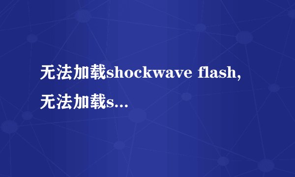 无法加载shockwave flash,无法加载shockwave flash怎么办？排除故障的解决方案