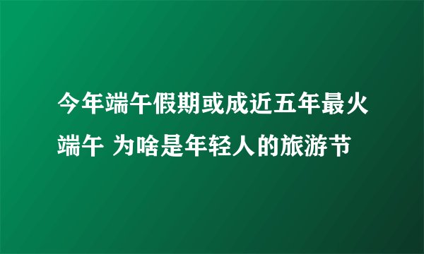 今年端午假期或成近五年最火端午 为啥是年轻人的旅游节