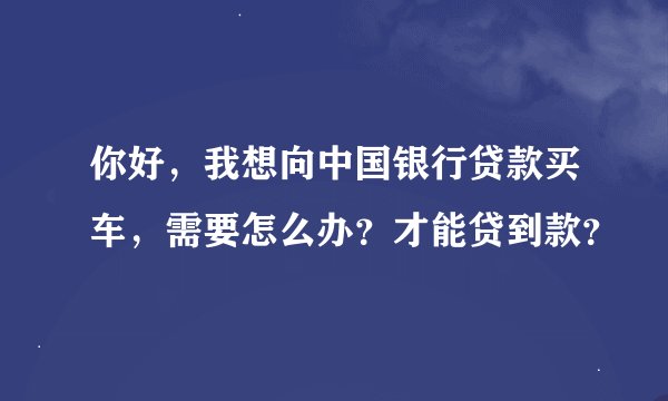 你好，我想向中国银行贷款买车，需要怎么办？才能贷到款？