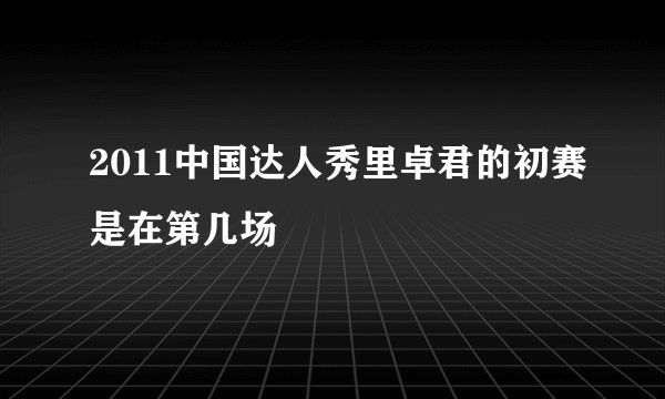 2011中国达人秀里卓君的初赛是在第几场