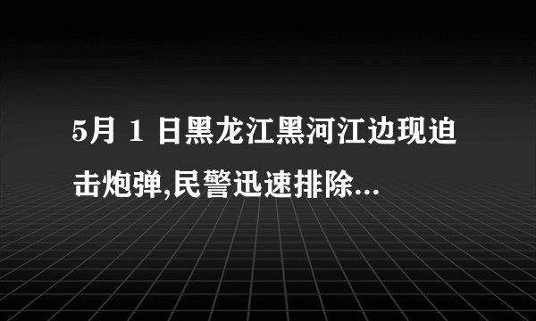5月 1 日黑龙江黑河江边现迫击炮弹,民警迅速排除险情,该炮