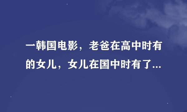 一韩国电影，老爸在高中时有的女儿，女儿在国中时有了儿子，电影主要讲他们他们生活在一起的故事