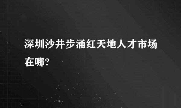 深圳沙井步涌红天地人才市场在哪?