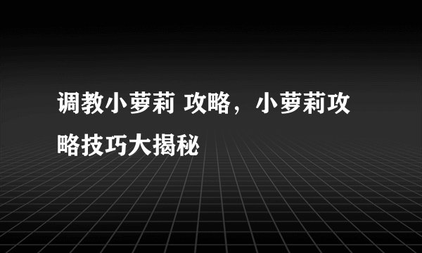 调教小萝莉 攻略，小萝莉攻略技巧大揭秘