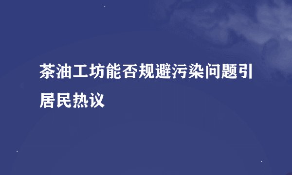 茶油工坊能否规避污染问题引居民热议