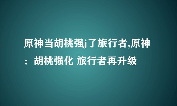 原神当胡桃强j了旅行者,原神：胡桃强化 旅行者再升级