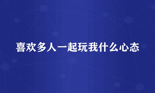喜欢多人一起玩我什么心态