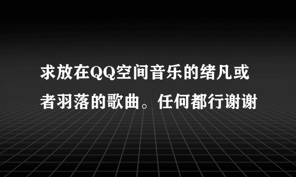 求放在QQ空间音乐的绪凡或者羽落的歌曲。任何都行谢谢
