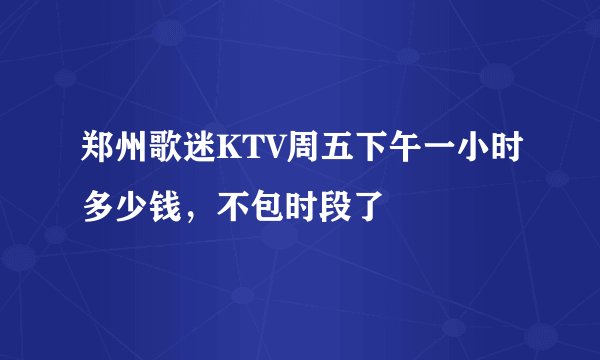 郑州歌迷KTV周五下午一小时多少钱，不包时段了