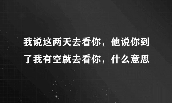我说这两天去看你，他说你到了我有空就去看你，什么意思