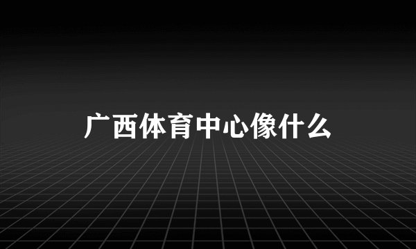 广西体育中心像什么