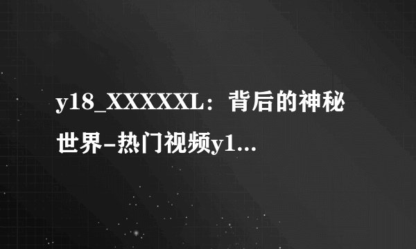 y18_XXXXXL：背后的神秘世界-热门视频y18_XXXXXL的神秘世界