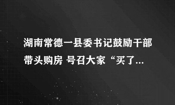 湖南常德一县委书记鼓励干部带头购房 号召大家“买了三套买四套”