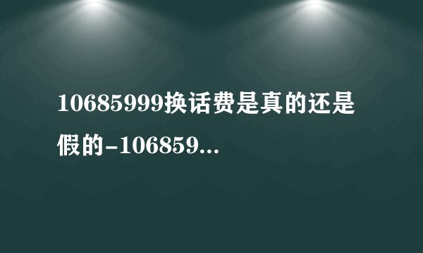 10685999换话费是真的还是假的-10685999是诈骗号码吗