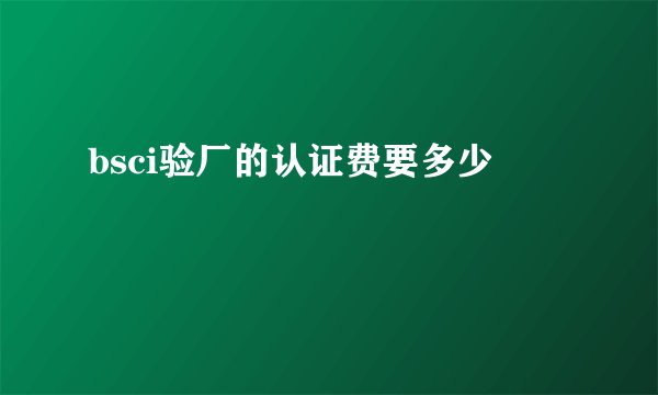 bsci验厂的认证费要多少