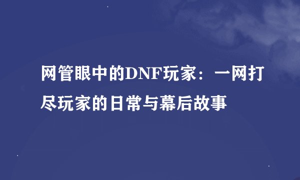 网管眼中的DNF玩家：一网打尽玩家的日常与幕后故事