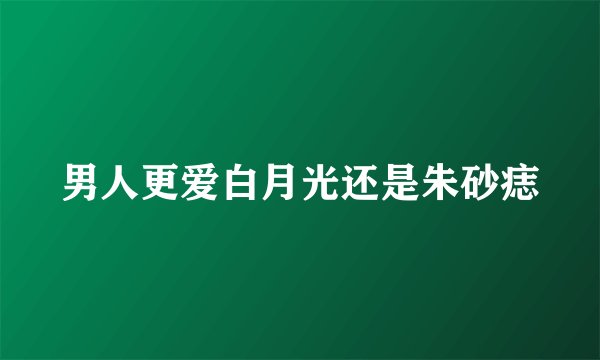 男人更爱白月光还是朱砂痣
