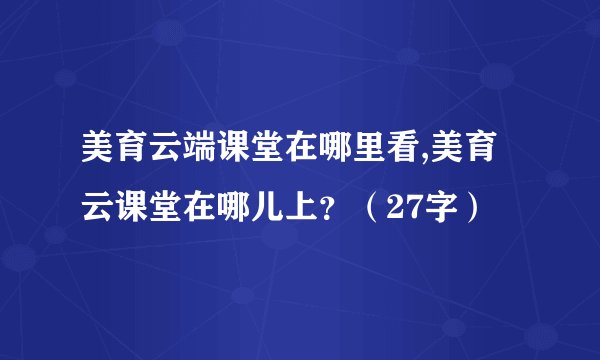 美育云端课堂在哪里看,美育云课堂在哪儿上？（27字）