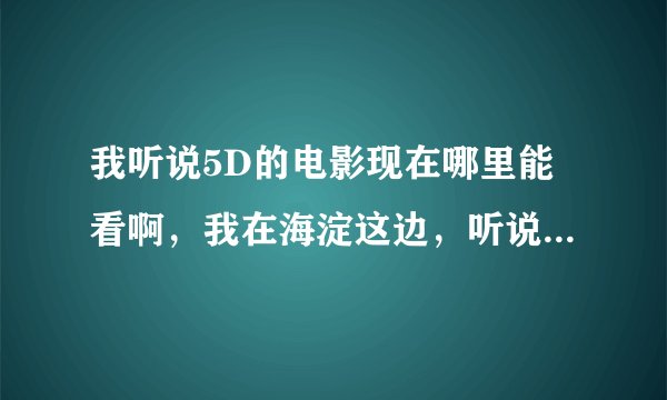 我听说5D的电影现在哪里能看啊，我在海淀这边，听说有5D的电影票团购，是哪里的啊？太贵的就不要说了啊