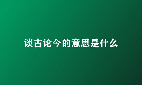 谈古论今的意思是什么