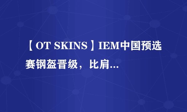 【OT SKINS】IEM中国预选赛钢盔晋级，比肩天禄LVG静待最后一席