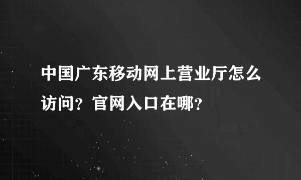 中国广东移动网上营业厅怎么访问？官网入口在哪？