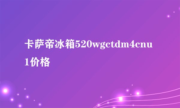 卡萨帝冰箱520wgctdm4cnu1价格