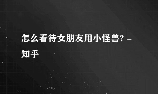 怎么看待女朋友用小怪兽? - 知乎