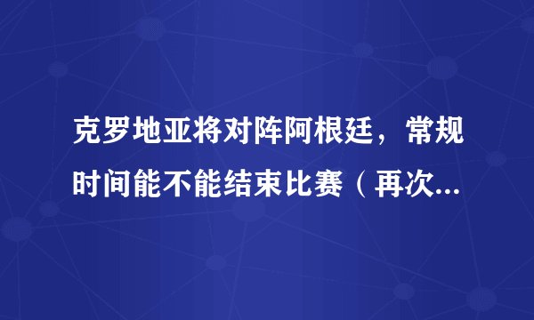 克罗地亚将对阵阿根廷，常规时间能不能结束比赛（再次加时赛）