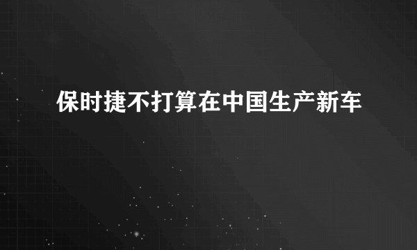 保时捷不打算在中国生产新车