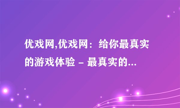 优戏网,优戏网：给你最真实的游戏体验 - 最真实的游戏体验，优戏网带你飞