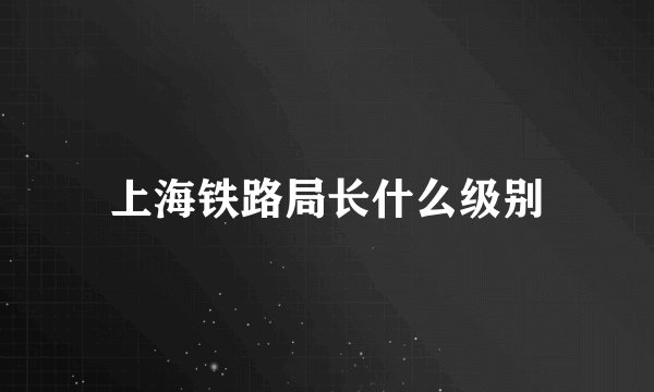 上海铁路局长什么级别