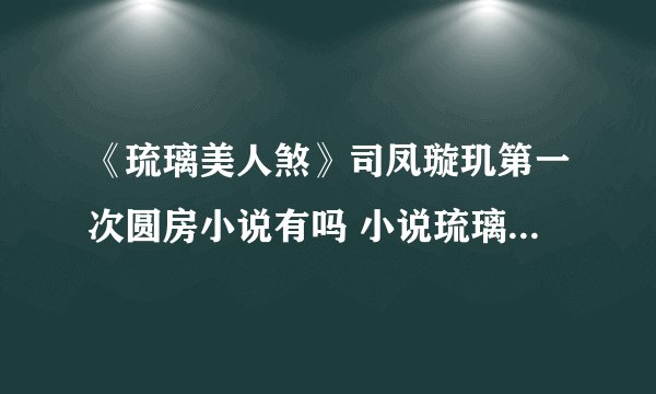 《琉璃美人煞》司凤璇玑第一次圆房小说有吗 小说琉璃美人煞司凤璇玑第一次第几章