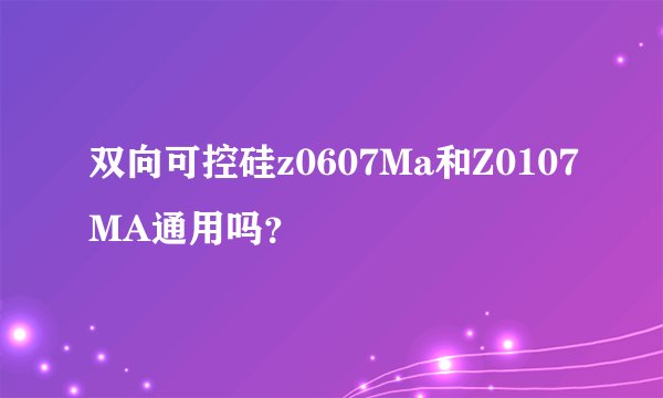 双向可控硅z0607Ma和Z0107MA通用吗？